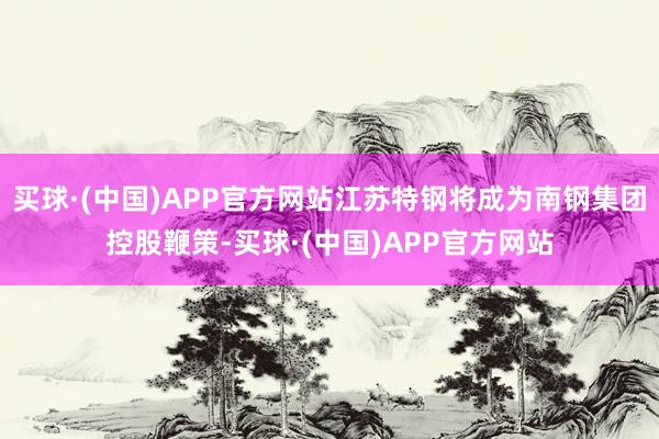 买球·(中国)APP官方网站江苏特钢将成为南钢集团控股鞭策-买球·(中国)APP官方网站