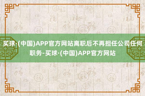 买球·(中国)APP官方网站离职后不再担任公司任何职务-买球·(中国)APP官方网站