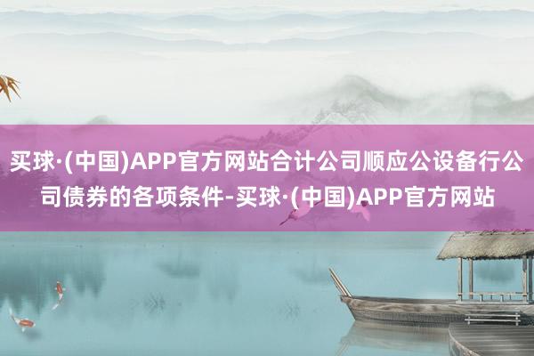 买球·(中国)APP官方网站合计公司顺应公设备行公司债券的各项条件-买球·(中国)APP官方网站