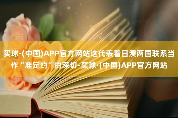 买球·(中国)APP官方网站这代表着日澳两国联系当作“准定约”的深切-买球·(中国)APP官方网站