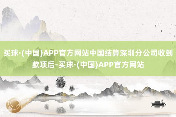 买球·(中国)APP官方网站中国结算深圳分公司收到款项后-买球·(中国)APP官方网站