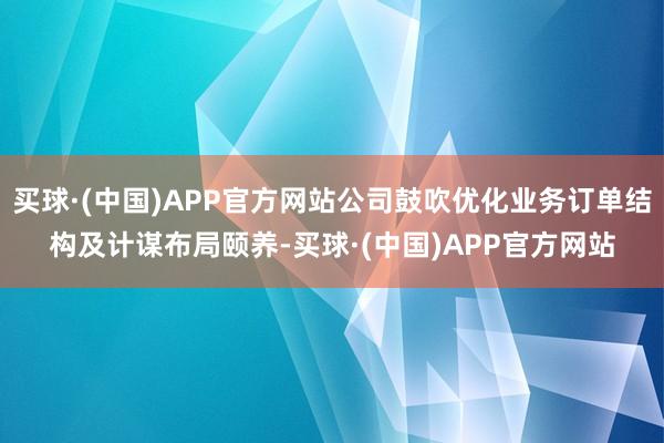 买球·(中国)APP官方网站公司鼓吹优化业务订单结构及计谋布局颐养-买球·(中国)APP官方网站