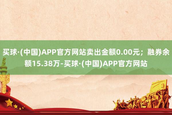 买球·(中国)APP官方网站卖出金额0.00元；融券余额15.38万-买球·(中国)APP官方网站