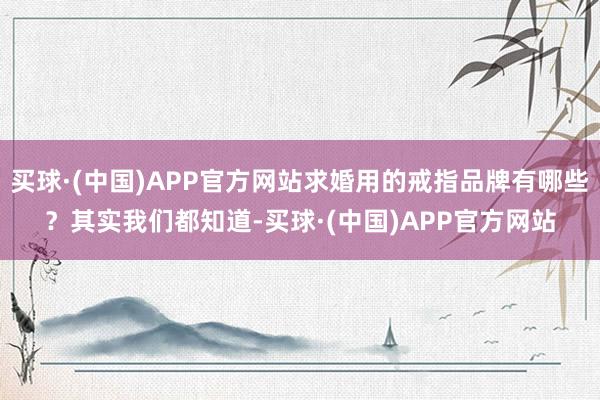 买球·(中国)APP官方网站求婚用的戒指品牌有哪些？其实我们都知道-买球·(中国)APP官方网站