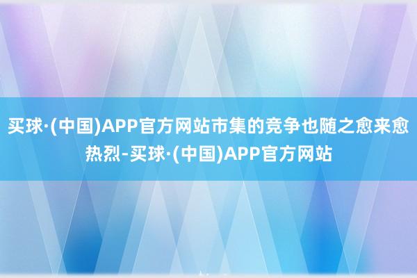 买球·(中国)APP官方网站市集的竞争也随之愈来愈热烈-买球·(中国)APP官方网站