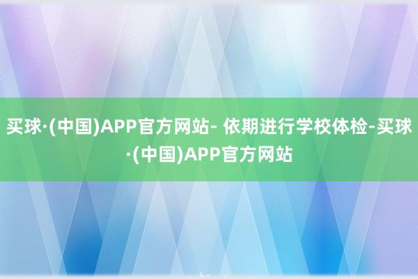 买球·(中国)APP官方网站- 依期进行学校体检-买球·(中国)APP官方网站