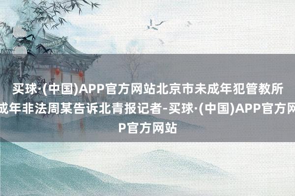 买球·(中国)APP官方网站北京市未成年犯管教所未成年非法周某告诉北青报记者-买球·(中国)APP官方网站