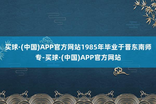 买球·(中国)APP官方网站1985年毕业于晋东南师专-买球·(中国)APP官方网站