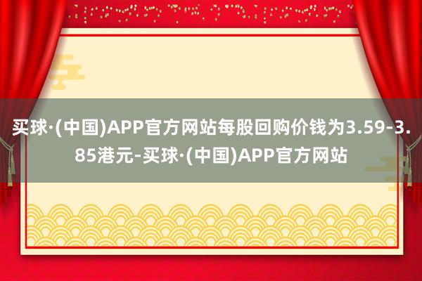 买球·(中国)APP官方网站每股回购价钱为3.59-3.85港元-买球·(中国)APP官方网站