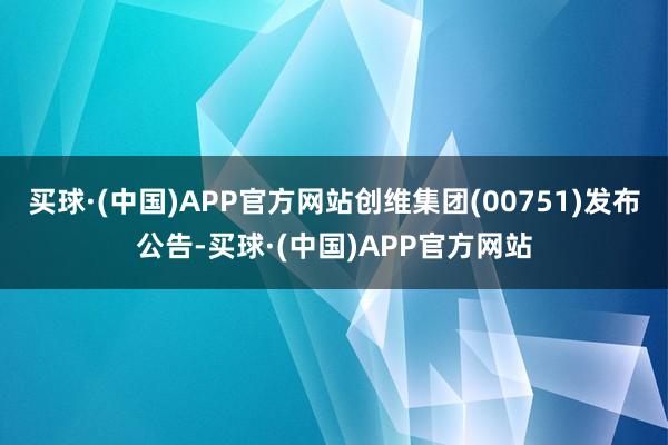 买球·(中国)APP官方网站创维集团(00751)发布公告-买球·(中国)APP官方网站