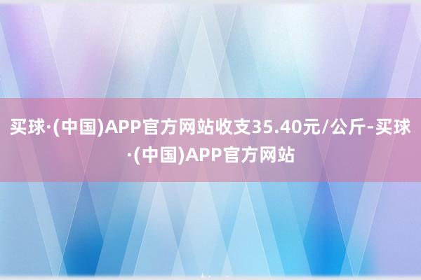 买球·(中国)APP官方网站收支35.40元/公斤-买球·(中国)APP官方网站