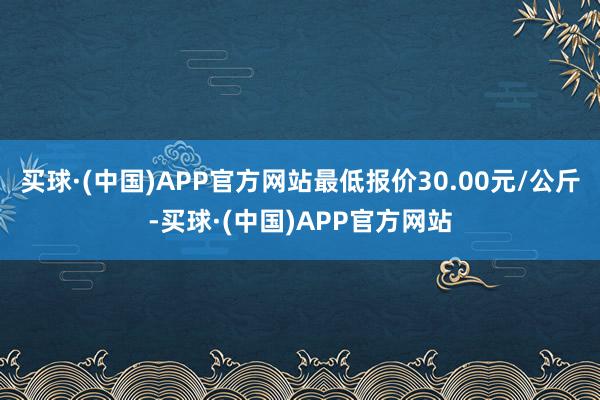 买球·(中国)APP官方网站最低报价30.00元/公斤-买球·(中国)APP官方网站