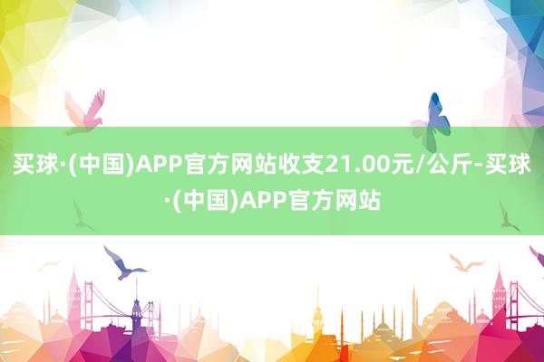 买球·(中国)APP官方网站收支21.00元/公斤-买球·(中国)APP官方网站