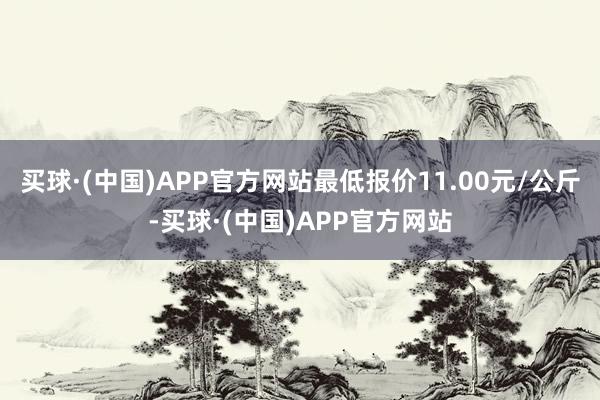 买球·(中国)APP官方网站最低报价11.00元/公斤-买球·(中国)APP官方网站