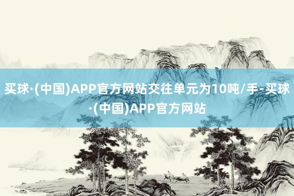 买球·(中国)APP官方网站交往单元为10吨/手-买球·(中国)APP官方网站