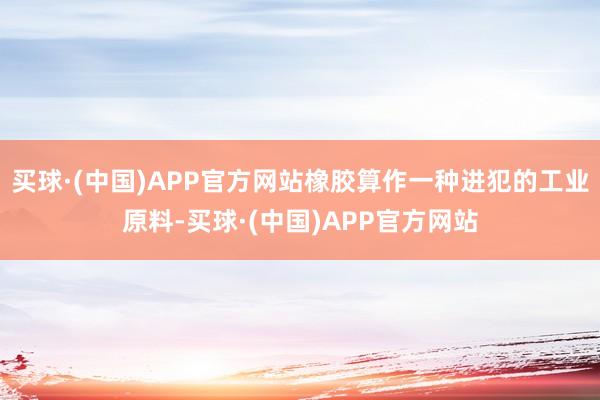 买球·(中国)APP官方网站橡胶算作一种进犯的工业原料-买球·(中国)APP官方网站