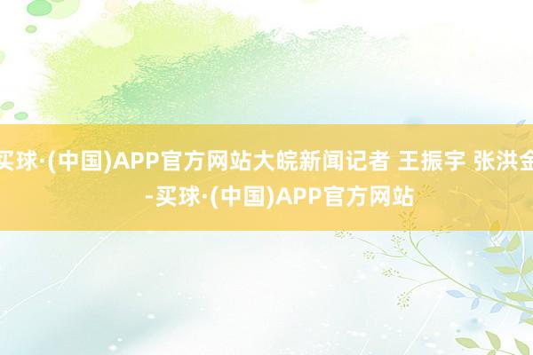 买球·(中国)APP官方网站大皖新闻记者 王振宇 张洪金    -买球·(中国)APP官方网站