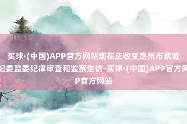 买球·(中国)APP官方网站现在正收受亳州市谯城区纪委监委纪律审查和监察走访-买球·(中国)APP官方网站