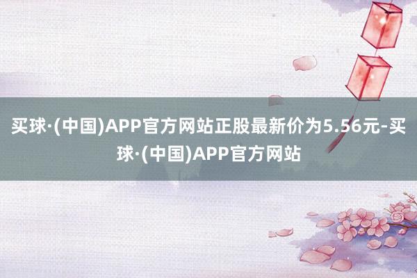 买球·(中国)APP官方网站正股最新价为5.56元-买球·(中国)APP官方网站