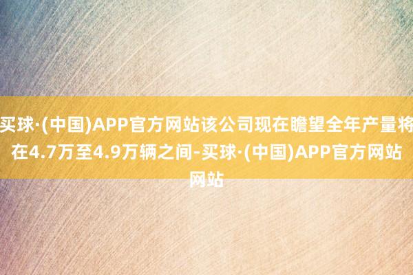 买球·(中国)APP官方网站该公司现在瞻望全年产量将在4.7万至4.9万辆之间-买球·(中国)APP官方网站