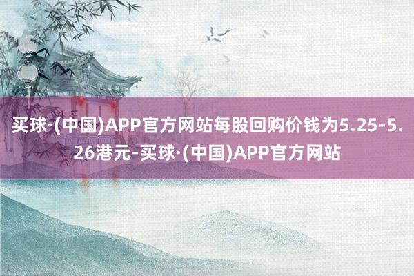 买球·(中国)APP官方网站每股回购价钱为5.25-5.26港元-买球·(中国)APP官方网站