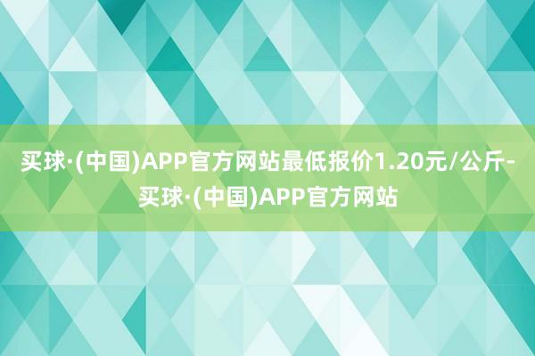 买球·(中国)APP官方网站最低报价1.20元/公斤-买球·(中国)APP官方网站