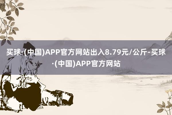 买球·(中国)APP官方网站出入8.79元/公斤-买球·(中国)APP官方网站