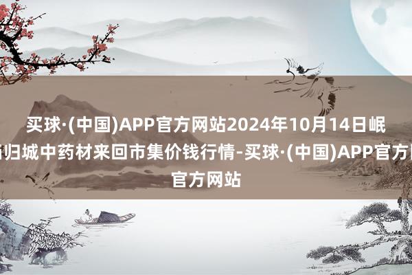 买球·(中国)APP官方网站2024年10月14日岷县当归城中药材来回市集价钱行情-买球·(中国)APP官方网站