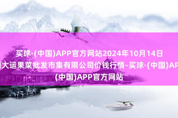 买球·(中国)APP官方网站2024年10月14日山西省朔州大运果菜批发市集有限公司价钱行情-买球·(中国)APP官方网站