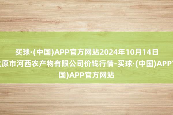 买球·(中国)APP官方网站2024年10月14日山西省太原市河西农产物有限公司价钱行情-买球·(中国)APP官方网站