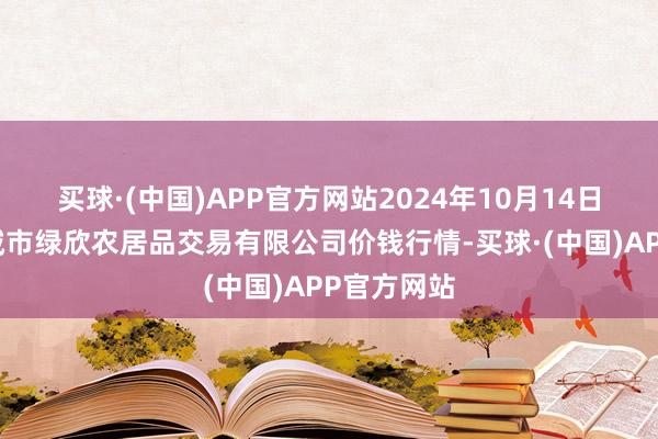 买球·(中国)APP官方网站2024年10月14日山西省晋城市绿欣农居品交易有限公司价钱行情-买球·(中国)APP官方网站