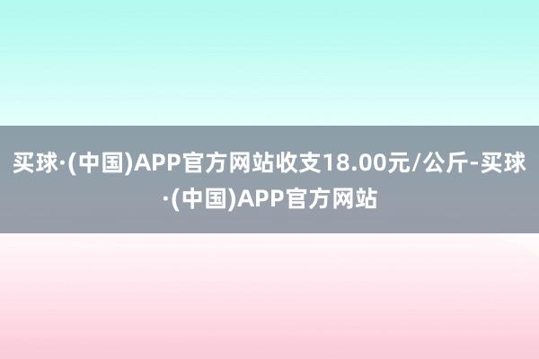 买球·(中国)APP官方网站收支18.00元/公斤-买球·(中国)APP官方网站