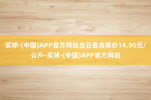 买球·(中国)APP官方网站当日最高报价14.90元/公斤-买球·(中国)APP官方网站