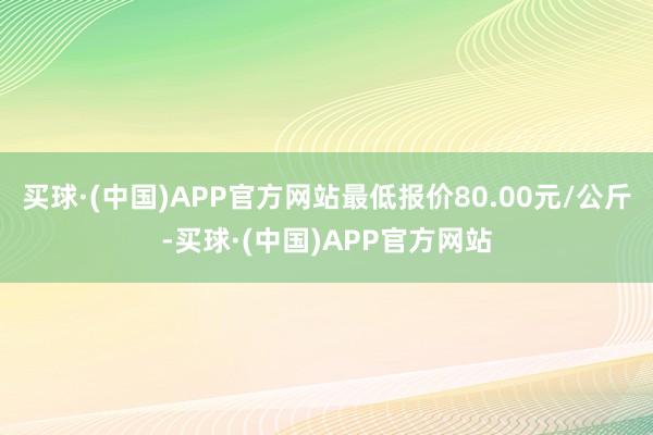 买球·(中国)APP官方网站最低报价80.00元/公斤-买球·(中国)APP官方网站