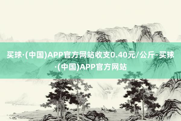 买球·(中国)APP官方网站收支0.40元/公斤-买球·(中国)APP官方网站