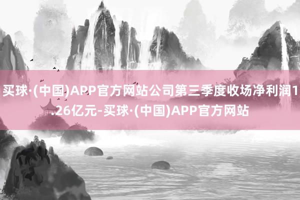 买球·(中国)APP官方网站公司第三季度收场净利润1.26亿元-买球·(中国)APP官方网站