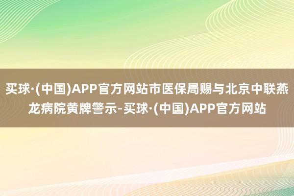 买球·(中国)APP官方网站市医保局赐与北京中联燕龙病院黄牌警示-买球·(中国)APP官方网站