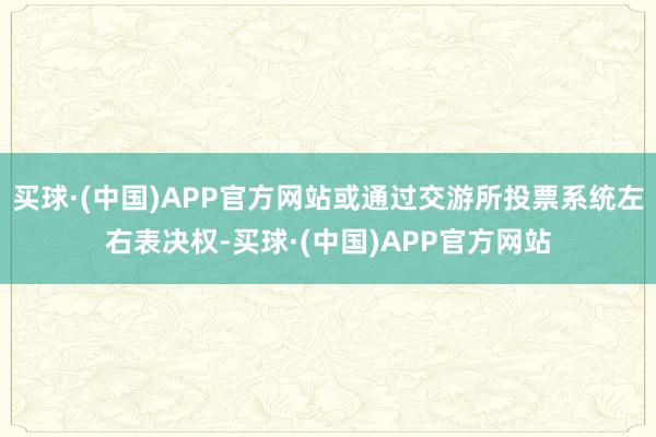 买球·(中国)APP官方网站或通过交游所投票系统左右表决权-买球·(中国)APP官方网站