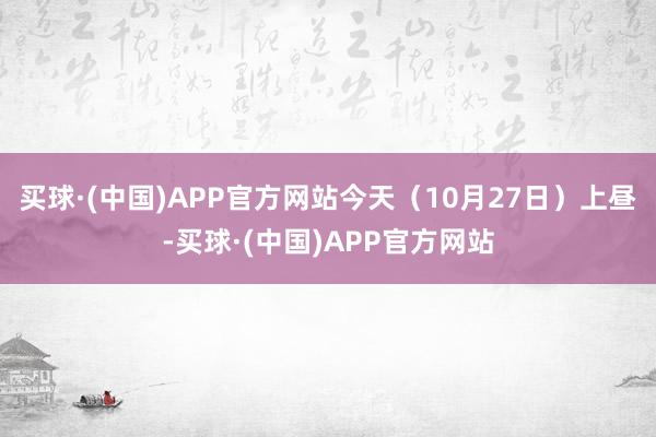 买球·(中国)APP官方网站今天（10月27日）上昼-买球·(中国)APP官方网站