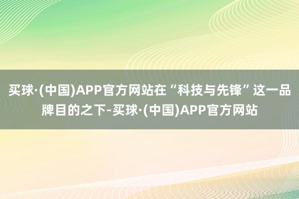 买球·(中国)APP官方网站在“科技与先锋”这一品牌目的之下-买球·(中国)APP官方网站