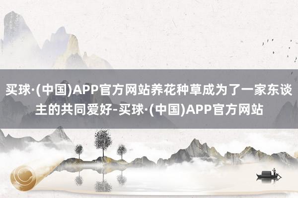 买球·(中国)APP官方网站养花种草成为了一家东谈主的共同爱好-买球·(中国)APP官方网站