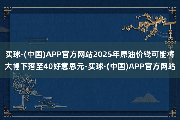 买球·(中国)APP官方网站2025年原油价钱可能将大幅下落至40好意思元-买球·(中国)APP官方网站