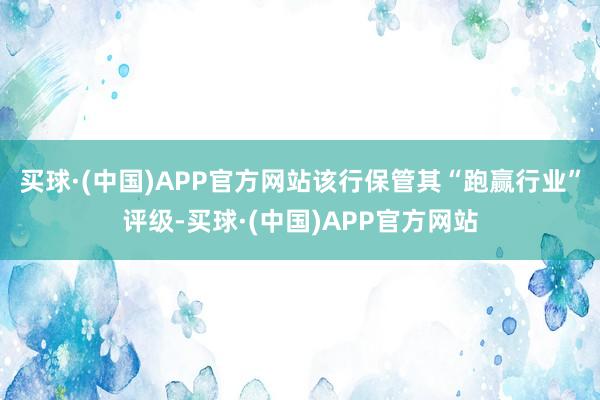 买球·(中国)APP官方网站该行保管其“跑赢行业”评级-买球·(中国)APP官方网站