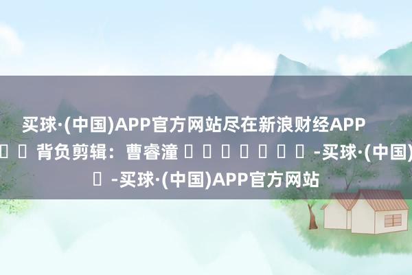 买球·(中国)APP官方网站尽在新浪财经APP            						背负剪辑：曹睿潼 							-买球·(中国)APP官方网站