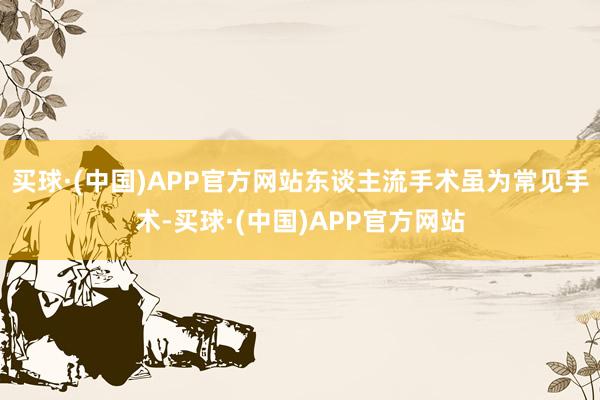 买球·(中国)APP官方网站东谈主流手术虽为常见手术-买球·(中国)APP官方网站