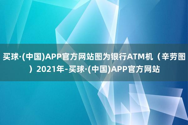 买球·(中国)APP官方网站图为银行ATM机（辛劳图）2021年-买球·(中国)APP官方网站