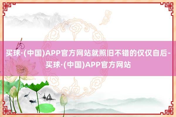 买球·(中国)APP官方网站就照旧不错的仅仅自后-买球·(中国)APP官方网站