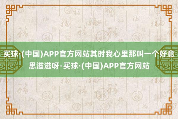 买球·(中国)APP官方网站其时我心里那叫一个好意思滋滋呀-买球·(中国)APP官方网站