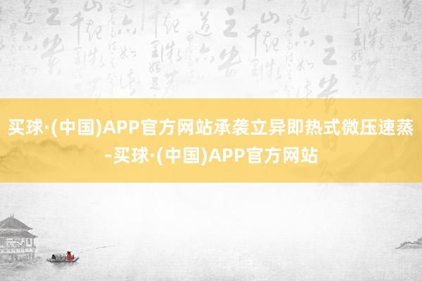 买球·(中国)APP官方网站承袭立异即热式微压速蒸-买球·(中国)APP官方网站