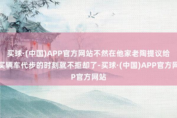 买球·(中国)APP官方网站不然在他家老陶提议给她买辆车代步的时刻就不拒却了-买球·(中国)APP官方网站